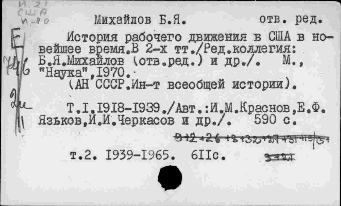 ﻿И
Лци & у\-9о Михайлов Б.Я.	отв. ред.
История рабочего движения в США в но-г1 вейшее время.В 2-х тт./Ред.коллегия: I/ Б.ЯЛихайлов котв.ред.) и др./. М., УЬ "Наука”, 1970. •
кАН СССР.Ин-т всеобщей истории).
Г-	Т. 1.1918-1939 ./Авт.: И .М .Краснов ,Е .Ф.
Ц Язьков,И.И.Черкасов и др./.	590 с.
т.2. 1939-1965. 611с.